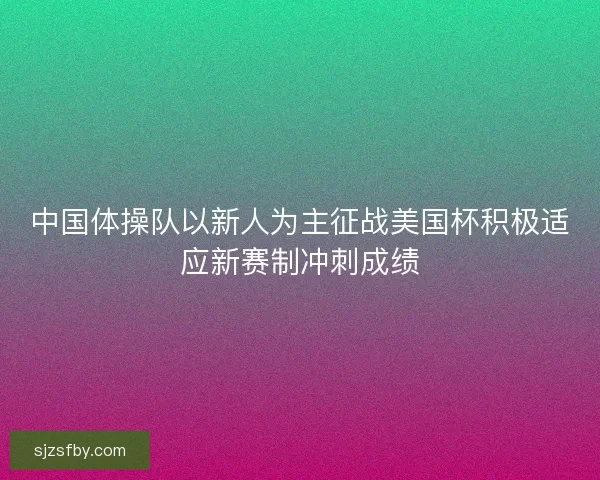 中国体操队以新人为主征战美国杯积极适应新赛制冲刺成绩