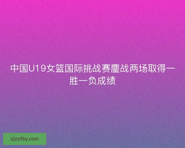 中国U19女篮国际挑战赛鏖战两场取得一胜一负成绩